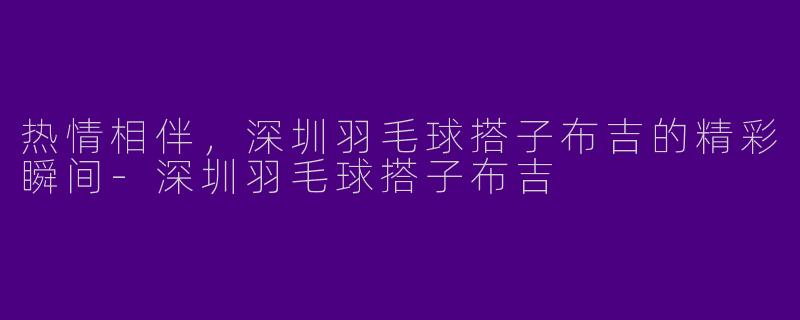 热情相伴，深圳羽毛球搭子布吉的精彩瞬间-深圳羽毛球搭子布吉