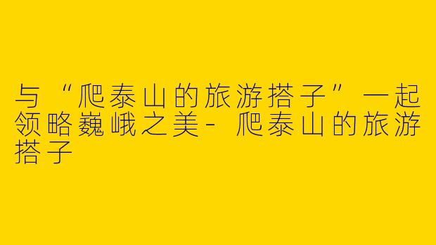 与“爬泰山的旅游搭子”一起领略巍峨之美