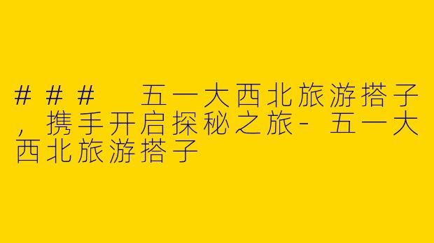 ### 五一大西北旅游搭子，携手开启探秘之旅-五一大西北旅游搭子