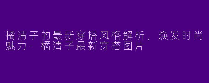 橘清子的最新穿搭风格解析，焕发时尚魅力-橘清子最新穿搭图片