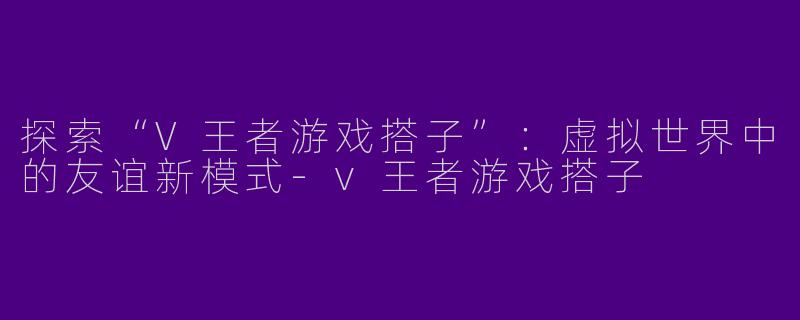 探索“V王者游戏搭子”:虚拟世界中的友谊新模式