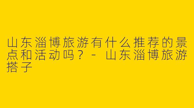 山东淄博旅游有什么推荐的景点和活动吗?