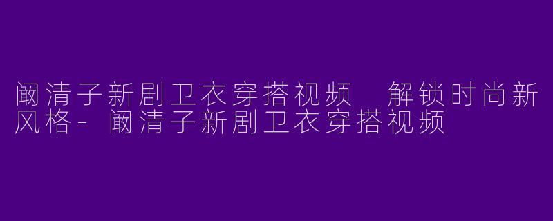 阚清子新剧卫衣穿搭视频 解锁时尚新风格-阚清子新剧卫衣穿搭视频