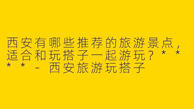 西安有哪些推荐的旅游景点，适合和玩搭子一起游玩？****-西安旅游玩搭子