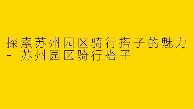 探索苏州园区骑行搭子的魅力-苏州园区骑行搭子
