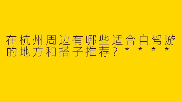 在杭州周边有哪些适合自驾游的地方和搭子推荐？****