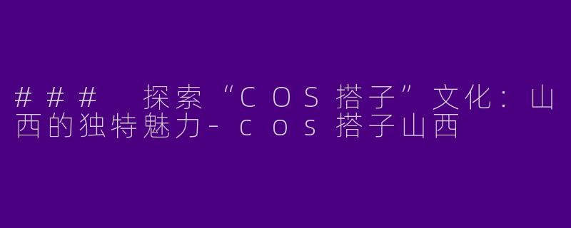 ### 探索“COS搭子”文化：山西的独特魅力-cos搭子山西