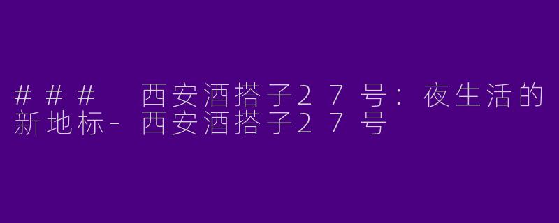 ### 西安酒搭子27号：夜生活的新地标-西安酒搭子27号