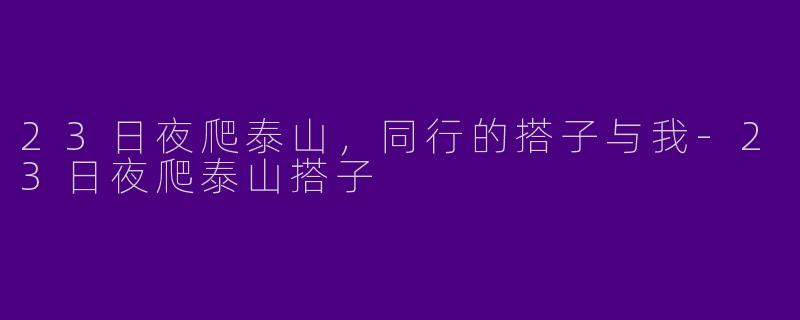 23日夜爬泰山，同行的搭子与我-23日夜爬泰山搭子