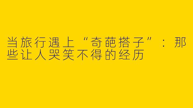 当旅行遇上“奇葩搭子”：那些让人哭笑不得的经历