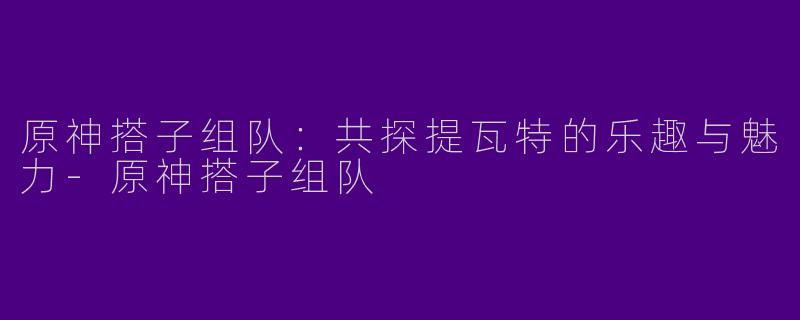 原神搭子组队：共探提瓦特的乐趣与魅力-原神搭子组队