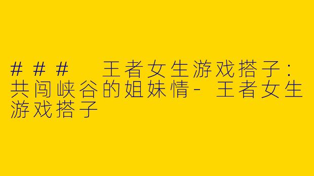 ### 王者女生游戏搭子：共闯峡谷的姐妹情-王者女生游戏搭子