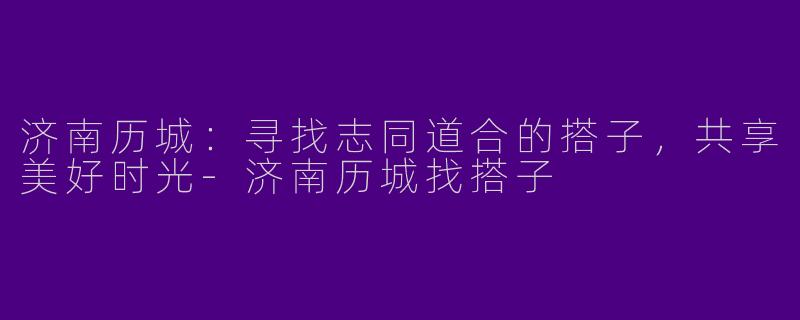 济南历城：寻找志同道合的搭子，共享美好时光