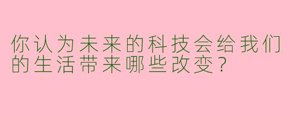你认为未来的科技会给我们的生活带来哪些改变？  