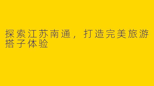探索江苏南通，打造完美旅游搭子体验