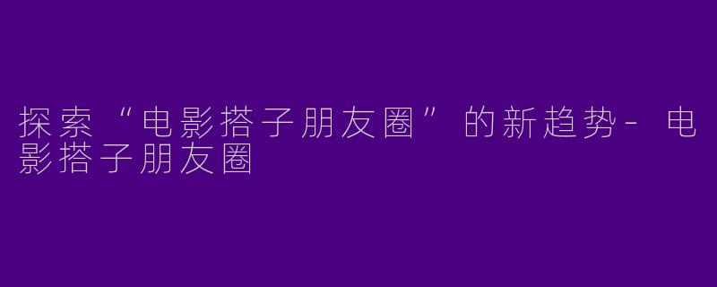探索“电影搭子朋友圈”的新趋势-电影搭子朋友圈