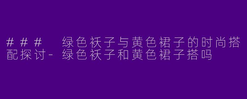 ### 绿色袄子与黄色裙子的时尚搭配探讨-绿色袄子和黄色裙子搭吗