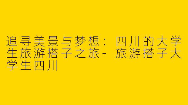 追寻美景与梦想：四川的大学生旅游搭子之旅-旅游搭子大学生四川