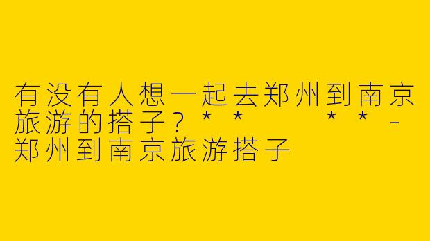 有没有人想一起去郑州到南京旅游的搭子?** **