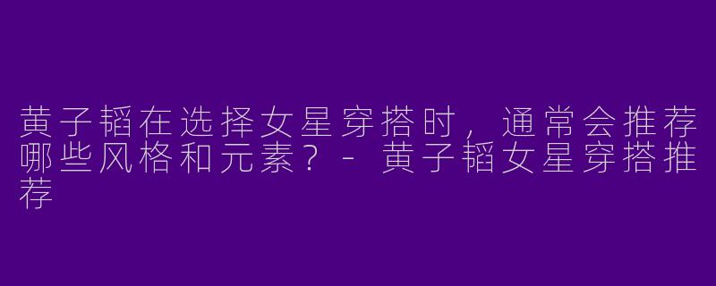 黄子韬在选择女星穿搭时,通常会推荐哪些风格和元素?