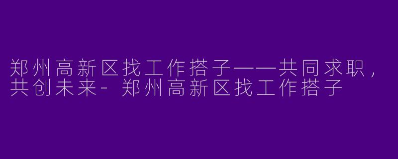 郑州高新区找工作搭子——共同求职，共创未来-郑州高新区找工作搭子