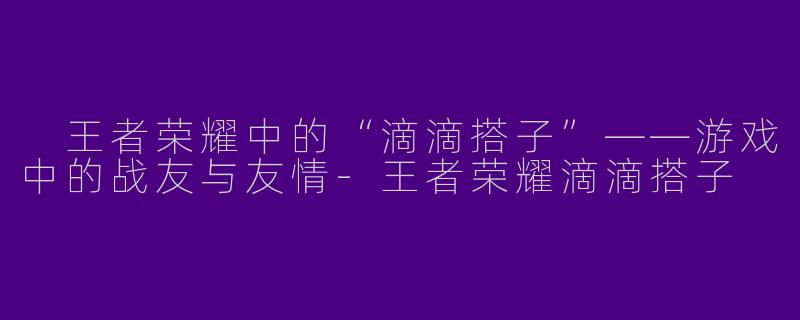  王者荣耀中的“滴滴搭子”——游戏中的战友与友情-王者荣耀滴滴搭子