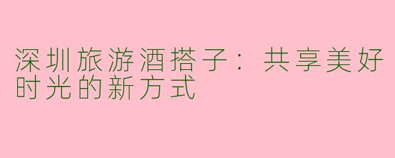 深圳旅游酒搭子：共享美好时光的新方式