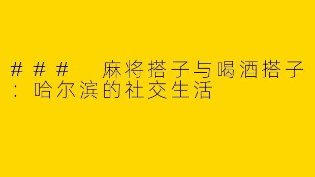 ### 麻将搭子与喝酒搭子：哈尔滨的社交生活