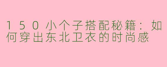 150小个子搭配秘籍：如何穿出东北卫衣的时尚感