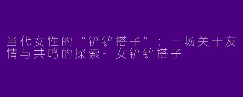 当代女性的“铲铲搭子”：一场关于友情与共鸣的探索-女铲铲搭子