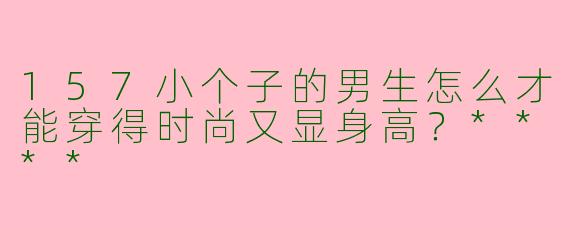157小个子的男生怎么才能穿得时尚又显身高?****