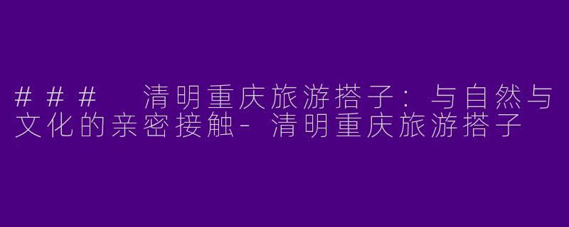 ### 清明重庆旅游搭子：与自然与文化的亲密接触-清明重庆旅游搭子