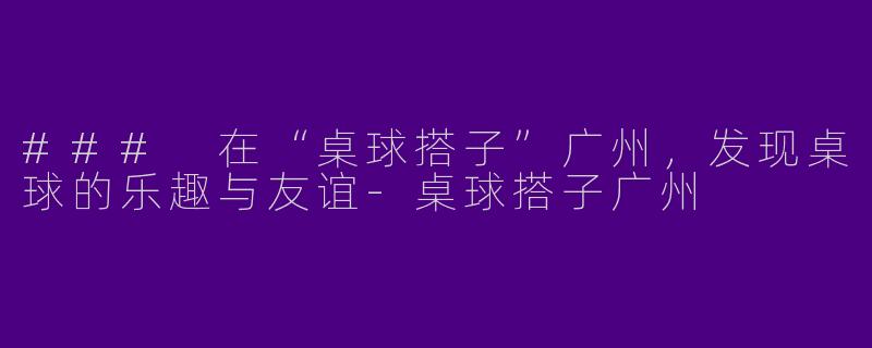 ### 在“桌球搭子”广州，发现桌球的乐趣与友谊