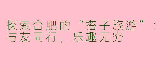 探索合肥的“搭子旅游”：与友同行，乐趣无穷