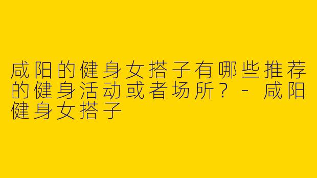 咸阳的健身女搭子有哪些推荐的健身活动或者场所？