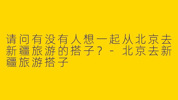 请问有没有人想一起从北京去新疆旅游的搭子？