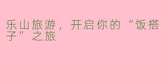乐山旅游，开启你的“饭搭子”之旅