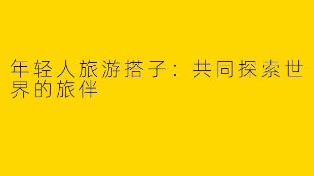 年轻人旅游搭子:共同探索世界的旅伴