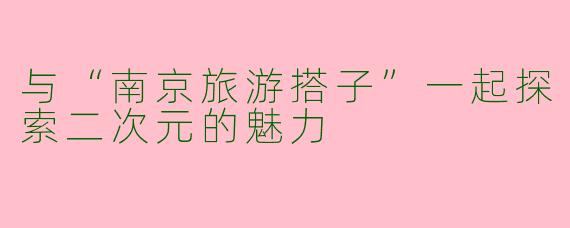 与“南京旅游搭子”一起探索二次元的魅力