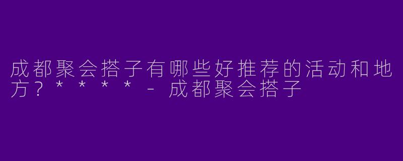 成都聚会搭子有哪些好推荐的活动和地方?****