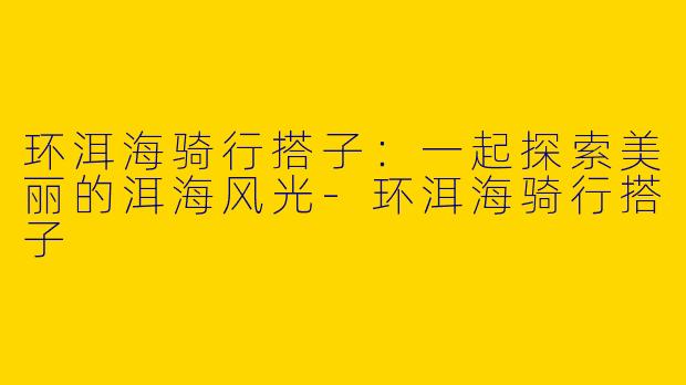 环洱海骑行搭子：一起探索美丽的洱海风光-环洱海骑行搭子