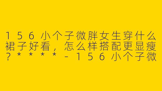 156小个子微胖女生穿什么裙子好看，怎么样搭配更显瘦？****
