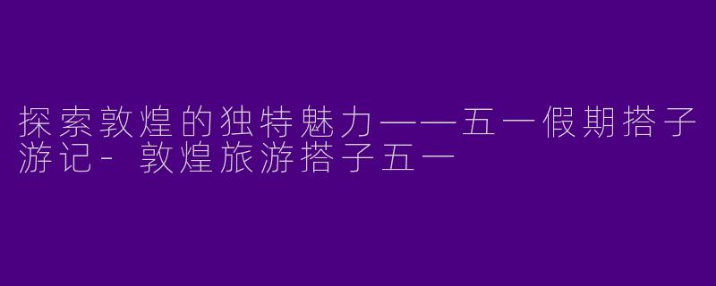 探索敦煌的独特魅力——五一假期搭子游记