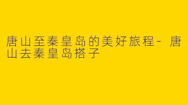 唐山至秦皇岛的美好旅程-唐山去秦皇岛搭子