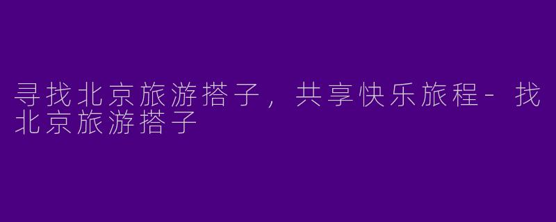 寻找北京旅游搭子，共享快乐旅程-找北京旅游搭子