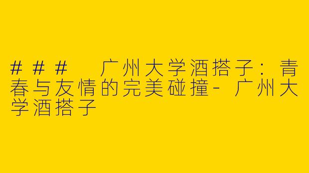 ### 广州大学酒搭子：青春与友情的完美碰撞-广州大学酒搭子