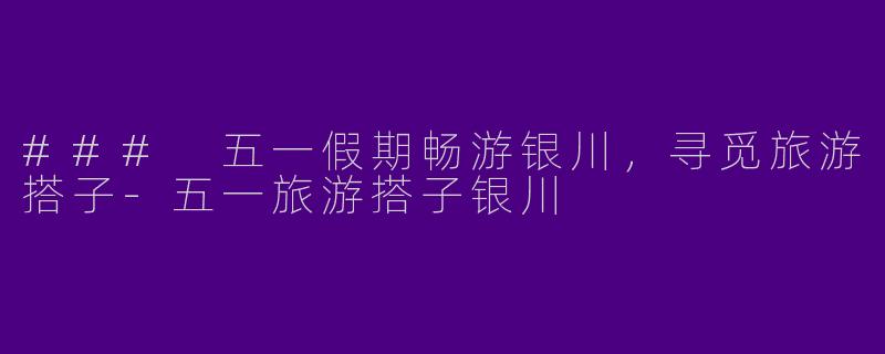 ### 五一假期畅游银川,寻觅旅游搭子