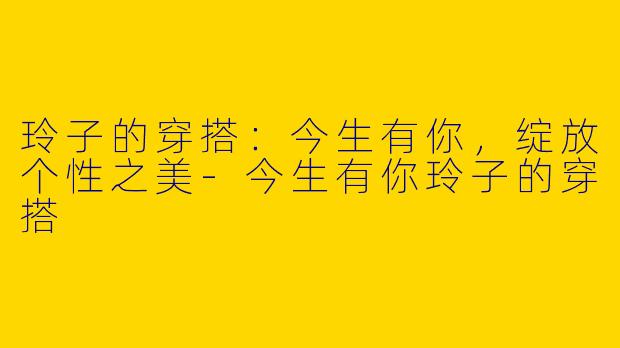 玲子的穿搭：今生有你，绽放个性之美-今生有你玲子的穿搭
