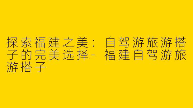 探索福建之美：自驾游旅游搭子的完美选择-福建自驾游旅游搭子