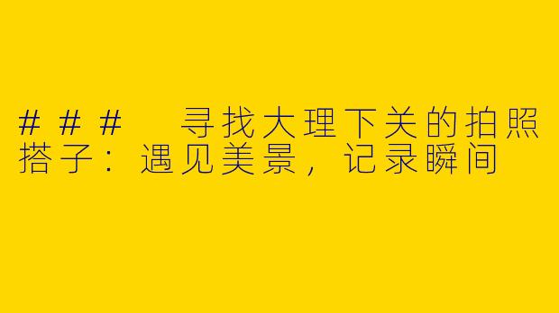### 寻找大理下关的拍照搭子：遇见美景，记录瞬间